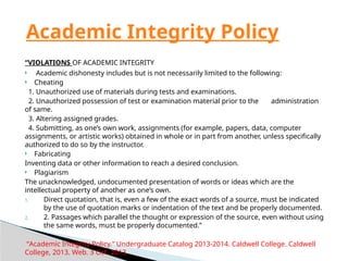 “VIOLATIONS OF ACADEMIC INTEGRITY
 Academic dishonesty includes but is not necessarily limited to the following:
 Cheating
1. Unauthorized use of materials during tests and examinations.
2. Unauthorized possession of test or examination material prior to the administration
of same.
3. Altering assigned grades.
4. Submitting, as one’s own work, assignments (for example, papers, data, computer
assignments, or artistic works) obtained in whole or in part from another, unless specifically
authorized to do so by the instructor.
 Fabricating
Inventing data or other information to reach a desired conclusion.
 Plagiarism
The unacknowledged, undocumented presentation of words or ideas which are the
intellectual property of another as one’s own.
1. Direct quotation, that is, even a few of the exact words of a source, must be indicated
by the use of quotation marks or indentation of the text and be properly documented.
2. 2. Passages which parallel the thought or expression of the source, even without using
the same words, must be properly documented.”
“Academic Integrity Policy.” Undergraduate Catalog 2013-2014. Caldwell College. Caldwell
College, 2013. Web. 3 Oct. 2013.
Academic Integrity Policy
 