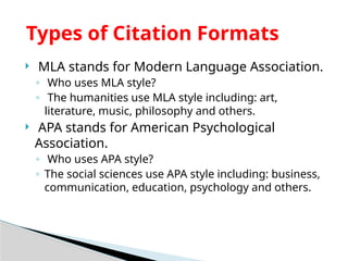  MLA stands for Modern Language Association.
◦ Who uses MLA style?
◦ The humanities use MLA style including: art,
literature, music, philosophy and others.
 APA stands for American Psychological
Association.
◦ Who uses APA style?
◦ The social sciences use APA style including: business,
communication, education, psychology and others.
Types of Citation Formats
 