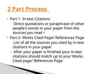  Part 1- In-text Citations
◦ Direct quotations or paraphrase of other
people's words in your paper from the
sources you read •
 Part 2- Works Cited Page/ References Page
◦ List of all the sources you cited by in-text
citations in your paper
◦ After your paper is finished your in-text
citations should match up to your Works
Cited page/ References Page
2 Part Process
 