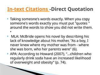  Taking someone's words exactly. When you copy
someone's words exactly you must put "quotes "
around the words to show you did not write them.
•
 MLA: McBride opens his novel by describing his
lack of knowledge about his mother, "As a boy, I
never knew where my mother was from - where
she was born, who her parents were" (6).
 APA: According to Howard (2007), “…children who
regularly drink soda have an increased likelihood
of overweight and obesity” (p. 74).
In-text Citations -Direct Quotation
 