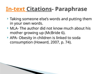  Taking someone else’s words and putting them
in your own words.
 MLA- The author did not know much about his
mother growing up (McBride 6).
 APA- Obesity in children is linked to soda
consumption (Howard, 2007, p. 74).
In-text Citations- Paraphrase
 