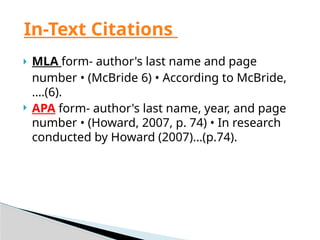  MLA form- author's last name and page
number • (McBride 6) • According to McBride,
….(6).
 APA form- author's last name, year, and page
number • (Howard, 2007, p. 74) • In research
conducted by Howard (2007)…(p.74).
In-Text Citations
 