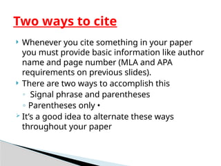  Whenever you cite something in your paper
you must provide basic information like author
name and page number (MLA and APA
requirements on previous slides).
 There are two ways to accomplish this
◦ Signal phrase and parentheses
◦ Parentheses only •
 It’s a good idea to alternate these ways
throughout your paper
Two ways to cite
 