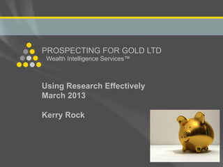 PROSPECTING FOR GOLD LTD
                    Wealth Intelligence Services™



                 Using Research Effectively
                 March 2013

                 Kerry Rock



PROSPECTING FOR GOLD LTD
Wealth Intelligence Services
 