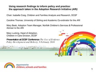 Using research findings to inform policy and practice: the approach taken in the Adoption Research Initiative ( ARi) Chair: Isabella Craig, Children and Families Analysis and Research, DCSF Caroline Thomas, University of Stirling and Academic Co-ordinator for the  ARi Mary Beek, Adoption Team Manager, Norfolk Children’s Services & Professional Adviser to the  ARi Mary Lucking, Head of Adoption,  Children in Care Division, DCSF Presentation at DCSF Conference:  The Use of Evidence  in Policy Development and Delivery, 9 February 2010 1 