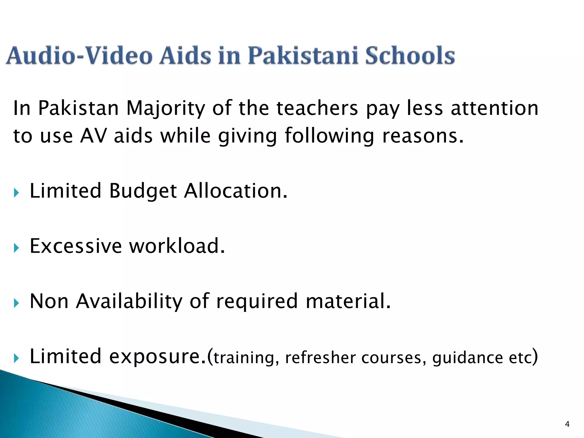 In Pakistan Majority of the teachers pay less attention
to use AV aids while giving following reasons.
 Limited Budget Allocation.
 Excessive workload.
 Non Availability of required material.
 Limited exposure.(training, refresher courses, guidance etc)
4
 