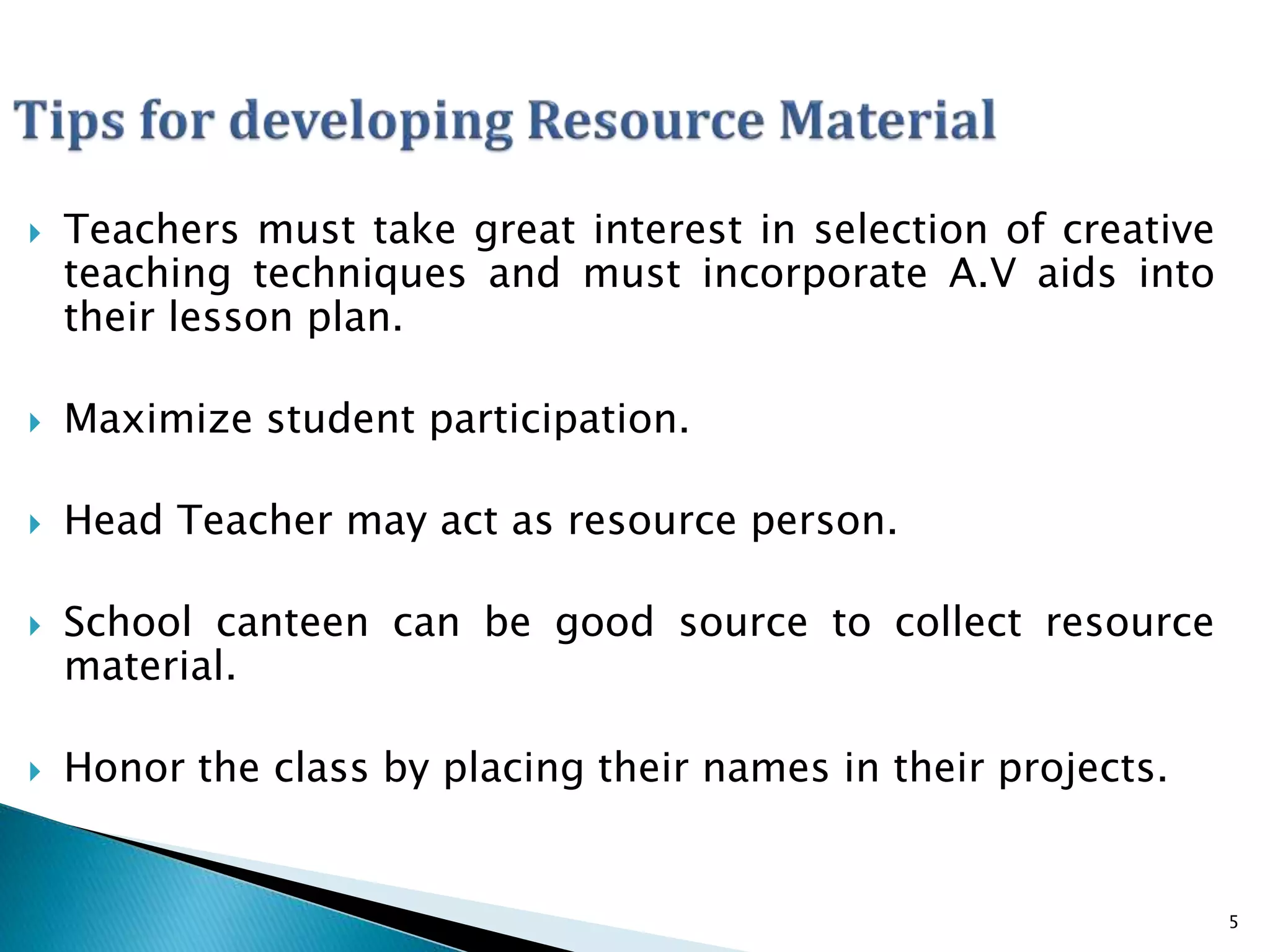 Teachers must take great interest in selection of creative
teaching techniques and must incorporate A.V aids into
their lesson plan.
 Maximize student participation.
 Head Teacher may act as resource person.
 School canteen can be good source to collect resource
material.
 Honor the class by placing their names in their projects.
5
 
