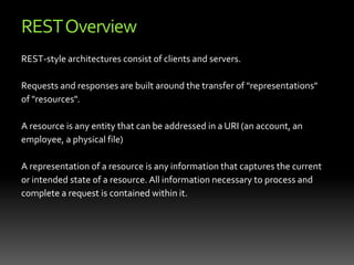 REST OverviewAPIs based on the Representational State Transfer (REST) architecture dominate web 2.0 mash-up and social media development.There are a number of frameworks available that support the development of RESTful APIs (WCF, JAX-RS, Wicket, Zend)We are still missing an established mechanism for documentation and discovery and client-side tool support for rapid implementation.
