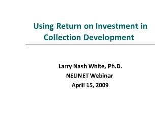 Using Return on Investment in Collection Development   Larry Nash White, Ph.D. NELINET Webinar  April 15, 2009 