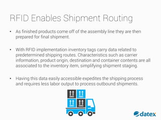 RFID Enables Shipment Routing
• As finished products come off of the assembly line they arethen
prepared for final shipment.
• With RFID implementation inventory tags carry data related to
predetermined shipping routes. Characteristics such as carrier
information, product origin, destination and container contents are all
associated to the inventory item, simplifying shipment staging.
• Having this data easily accessible expedites the shippingprocess
and requires less labor output to process outbound shipments.
 