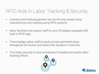 RFID Aids in Labor Tracking & Security
• Inventory and tools/equipment are not the only assets many
manufacturers are tracking using RFID systems.
• Many facilities now require staff to carry ID badges equipped with
built-in RFID tags.
• These badges allow staff to easily access permitted areas
throughout the facility and tracks their location in real time.
• This helps security to track employees if needed and assistslabor
tracking efforts.
 