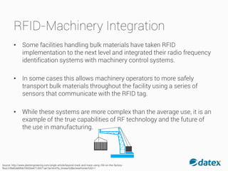RFID-Machinery Integration
• Some facilities handling bulk materials have taken RFID
implementation to the next level and integrated their radio frequency
identification systems with machinery control systems.
• In some cases this allows machinery operators to more safely
transport bulk materials throughout the facility using a series of
sensors that communicate with the RFID tag.
• While these systems are more complex than the average use, it is an
example of the true capabilities of RF technology and the future of
the use in manufacturing.
Source: http://www.plantengineering.com/single-article/beyond-track-and-trace-using-rfid-on-the-factory-
floor/cf9e83dd0fde70fd2be47135571ae16e.html?tx_ttnews%5BsViewPointer%5D=1
 