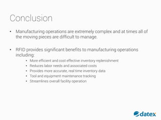 Conclusion
• Manufacturing operations are extremely complex and at times all of
the moving pieces are difficult to manage.
• RFID provides significant benefits to manufacturing operations
including:
• More efficient and cost effective inventory replenishment
• Reduces labor needs and associated costs
• Provides more accurate, real time inventory data
• Tool and equipment maintenance tracking
• Streamlines overall facility operation
 