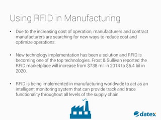 Using RFID in Manufacturing
• Due to the increasing cost of operation, manufacturers and contract
manufacturers are searching for new ways to reduce cost and
optimize operations.
• New technology implementation has been a solution and RFID is
becoming one of the top technologies. Frost & Sullivan reported the
RFID marketplace will increase from $738 mil in 2014 to $5.4 bil in
2020.
• RFID is being implemented in manufacturing worldwide to act as an
intelligent monitoring system that can provide track and trace
functionality throughout all levels of the supply chain.
 