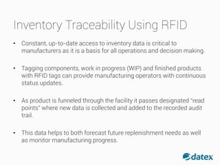 Inventory Traceability Using RFID
• Constant, up-to-date access to inventory data is criticalto
manufacturers as it is a basis for all operations and decision making.
• Tagging components, work in progress (WIP) and finished products
with RFID tags can provide manufacturing operators with continuous
status updates.
• As product is funneled through the facility it passes designated “read
points” where new data is collected and added to the recorded audit
trail.
• This data helps to both forecast future replenishment needs as well
as monitor manufacturing progress.
 