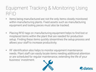 Equipment Tracking & Monitoring Using
RFID
• Items being manufactured are not the only items closely monitored
within manufacturing plants. Fixed assets such as manufacturing
equipment and tooling pieces must also be tracked.
• Placing RFID tags on manufacturing equipment helps to find lost or
misplaced items within the plant that are needed for production
setup. Finding these items quickly streamlines the setup process and
allows your staff to increase productivity.
• RF identification also helps to monitor equipment maintenance
needs. Plant staff can easily locate items needing additional attention
or are scheduled for regular maintenance, extending the life of your
business’ investment.
 