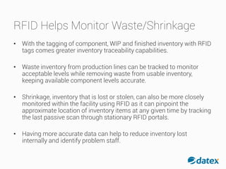 RFID Helps Monitor Waste/Shrinkage
• With the tagging of component, WIP and finished inventory with RFID
tags comes greater inventory traceability capabilities.
• Waste inventory from production lines can be tracked to monitor
acceptable levels while removing waste from usable inventory,
keeping available component levels accurate.
• Shrinkage, inventory that is lost or stolen, can also be more closely
monitored within the facility using RFID as it can pinpoint the
approximate location of inventory items at any given time by tracking
the last passive scan through stationary RFID portals.
• Having more accurate data can help to reduce inventory lost
internally and identify problem staff.
 