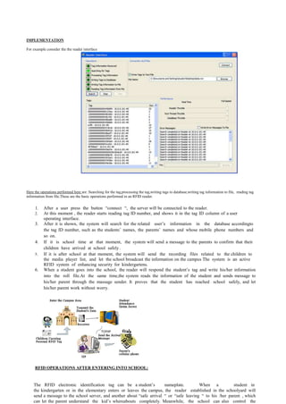 IMPLEMENTATION

For example consider the the reader interface




Here the operations performed here are :Searching for the tag,processing the tag,writing tags to database,writing tag information to file, reading tag
information from file.These are the basic operations performed in an RFID reader.


     1.    After a user press the button “connect “, the server will be connected to the reader.
     2.    At this moment , the reader starts reading tag ID number, and shows it in the tag ID column of a user
           operating interface.
     3.    After it is shown, the system will search for the related user’s information in the database accordingto
           the tag ID number, such as the students’ names, the parents’ names and whose mobile phone numbers and
           so on.
     4.    If it is school time at that moment, the system will send a message to the parents to confirm that their
           children have arrived at school safely .
     5.    If it is after school at that moment, the system will send the recording files related to the children to
           the media player list, and let the school broadcast the information on the campus The system is an active
           RFID system of enhancing security for kindergartens.
     6.    When a student goes into the school, the reader will respond the student’s tag and write his/her information
           into the roll file.At the same time,the system reads the information of the student and sends message to
           his/her parent through the massage sender. It proves that the student has reached school safely, and let
           his/her parent work without worry.




     RFID OPERATIONS AFTER ENTERING INTO SCHOOL:


    The RFID electronic identification tag can be a student’s            nameplate.        When a            student in
    the kindergarten or in the elementary enters or leaves the campus, the reader established in the schoolyard will
    send a message to the school server, and another about “safe arrival “ or “safe leaving “ to his /her parent , which
    can let the parent understand the kid’s whereabouts completely. Meanwhile, the school can also control the
 