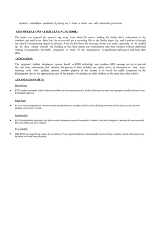 student’s attendance condition. By doing so, it forms a better and safer electronic protection.


RFID OPERATIONS AFTER LEAVING SCHOOL:

The reader can respond the parent’s tag away from about 50 meters, looking for his/her kid’s information in the
database, and read it out. After that, the system will put a recording file on the Media player list, and broadcast it through
the school’s broadcasting system in advance. After the kid hears the message, he/she can earlier get ready to be picked
up by their parent outside the building so that their parent can immediately take their children without additional
waiting. Consequently, the traffic congestion in front of the kindergarten is significantly relieved at rush hour after
class

CONCLUSION:

The proposed student attendance system based on RFID technology and combine GSM message service to provide
the real time information that informs the parents if their children are safely arrive in classroom on time every
morning with their cellular phones. Another purpose of the system is to avoid the traffic congestion by the
kindergarten due to the approaching cars of the parents for picking up their children at the same time after school.

ADVANTAGES OF RFID:

Hands Free
RFID makes automatic reads, which saves labor and increases accuracy. It also allows you to wave your passport, credit card and so on
for instant approval.


Read Rate
RFID in some configurations can read several hundred items in seconds (useful in retail, checking inventory and so on); bar code can read
perhaps one item per second.


Implantable
RFID is implantable in animals this allows animal farmers to monitor thousands of heads of cattle and zoologists to monitor the movements of
fish, deer, birds and other animals.


Traceability
With RFID, any tagged item creates its own history. Thus, expired medicine, contaminated foods, lost items or simply an item of inventory may
be traced to its last known location.
 
