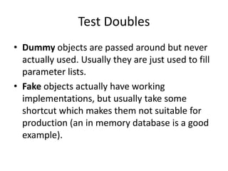 Test DoublesDummy objects are passed around but never actually used. Usually they are just used to fill parameter lists.Fake objects actually have working implementations, but usually take some shortcut which makes them not suitable for production (an in memory database is a good example).
