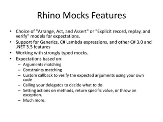 Rhino Mocks Features,[object Object],Choice of "Arrange, Act, and Assert" or "Explicit record, replay, and verify" models for expectations.,[object Object],Support for Generics, C# Lambda expressions, and other C# 3.0 and .NET 3.5 features,[object Object],Working with strongly typed mocks.,[object Object],Expectations based on:,[object Object],Arguments matching,[object Object],Constraints matching,[object Object],Custom callback to verify the expected arguments using your own code,[object Object],Calling your delegates to decide what to do,[object Object],Setting actions on methods, return specific value, or throw an exception.,[object Object],Much more.,[object Object]