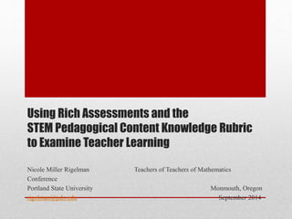 Using Rich Assessments and the 
STEM Pedagogical Content Knowledge Rubric 
to Examine Teacher Learning 
Nicole Miller Rigelman Teachers of Teachers of Mathematics 
Conference 
Portland State University Monmouth, Oregon 
rigelman@pdx.edu September 2014 
 