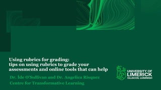 Using rubrics for grading:
tips on using rubrics to grade your
assessments and online tools that can help
Dr. Íde O’Sullivan and Dr. Angelica Risquez
Centre for Transformative Learning
 