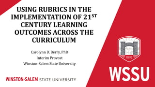 USING RUBRICS IN THE
IMPLEMENTATION OF 21ST
CENTURY LEARNING
OUTCOMES ACROSS THE
CURRICULUM
Carolynn B. Berry, PhD
Interim Provost
Winston-Salem State University
 