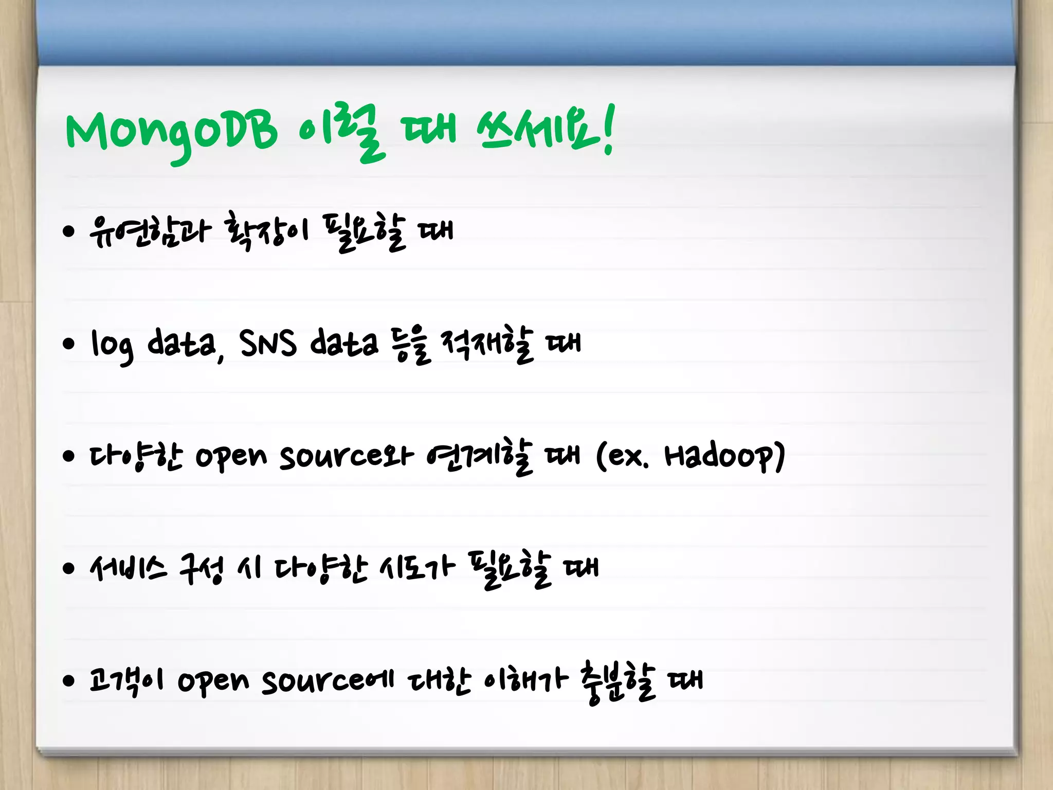 MongoDB 이럴 때 쓰세요!
• 유연함과 확장이 필요할 때
• log data, SNS data 등을 적재할 때
• 다양한 open source와 연계할 때 (ex. Hadoop)
• 서비스 구성 시 다양한 시도가 필요할 때
• 고객이 open source에 대한 이해가 충분할 때
 