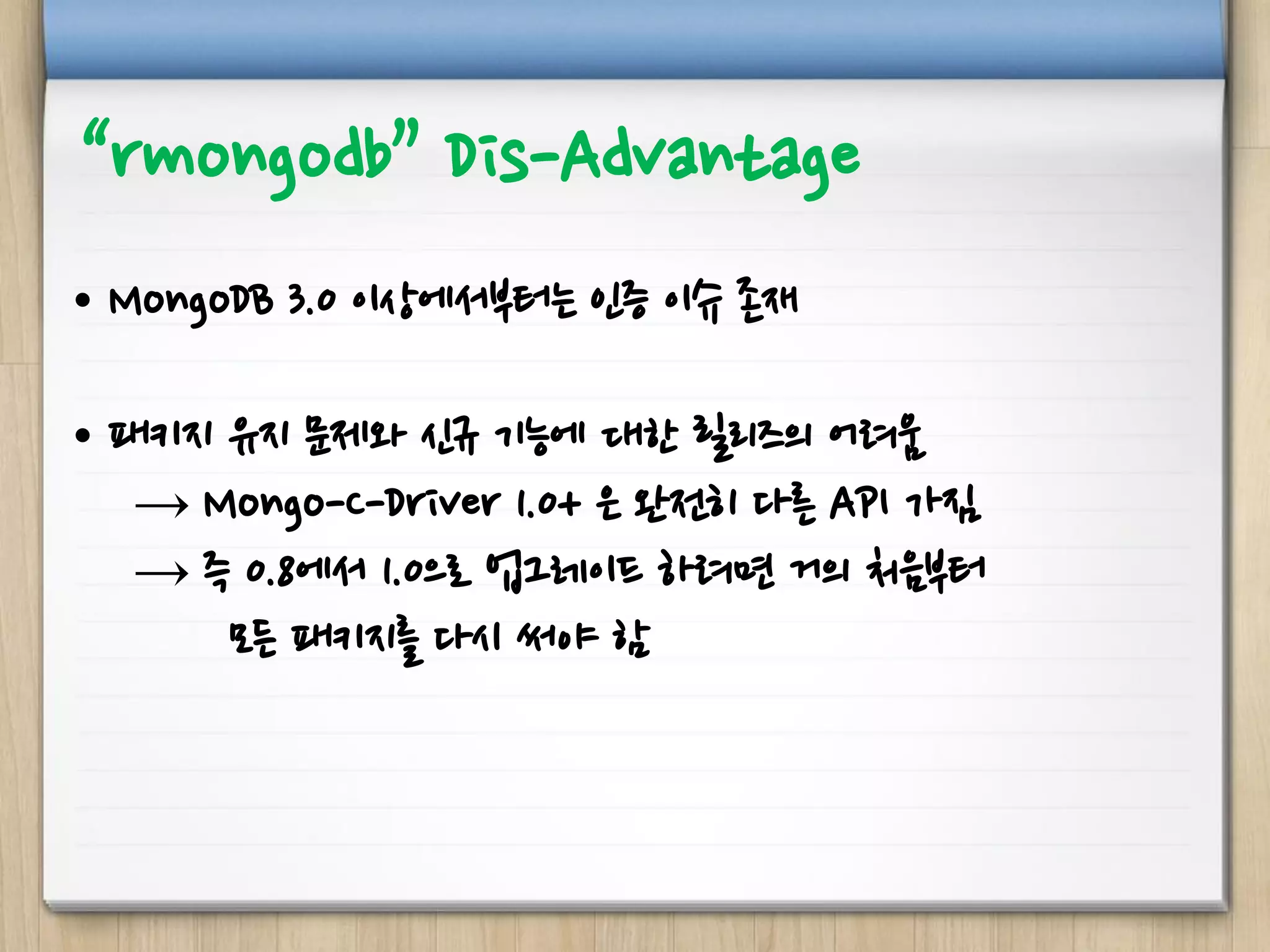 “rmongodb” Dis-Advantage
• MongoDB 3.0 이상에서부터는 인증 이슈 존재
• 패키지 유지 문제와 신규 기능에 대한 릴리즈의 어려움
→ Mongo-C-Driver 1.0+ 은 완전히 다른 API 가짐
→ 즉 0.8에서 1.0으로 업그레이드 하려면 거의 처음부터
모든 패키지를 다시 써야 함
 