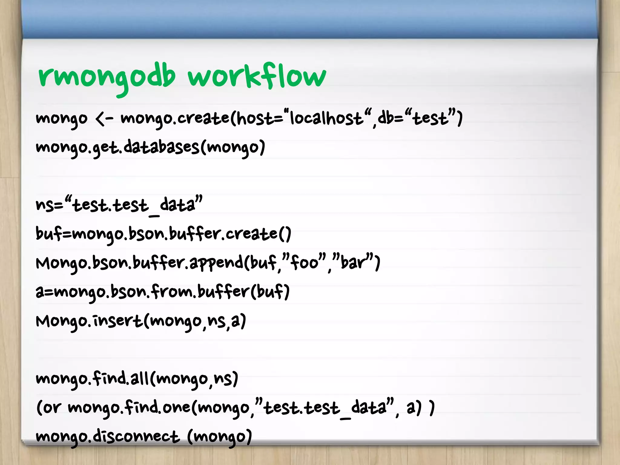 rmongodb workflow
mongo <- mongo.create(host="localhost“,db=“test”)
mongo.get.databases(mongo)
ns=“test.test_data”
buf=mongo.bson.buffer.create()
Mongo.bson.buffer.append(buf,”foo”,”bar”)
a=mongo.bson.from.buffer(buf)
Mongo.insert(mongo,ns,a)
mongo.find.all(mongo,ns)
(or mongo.find.one(mongo,”test.test_data”, a) )
mongo.disconnect (mongo)
 