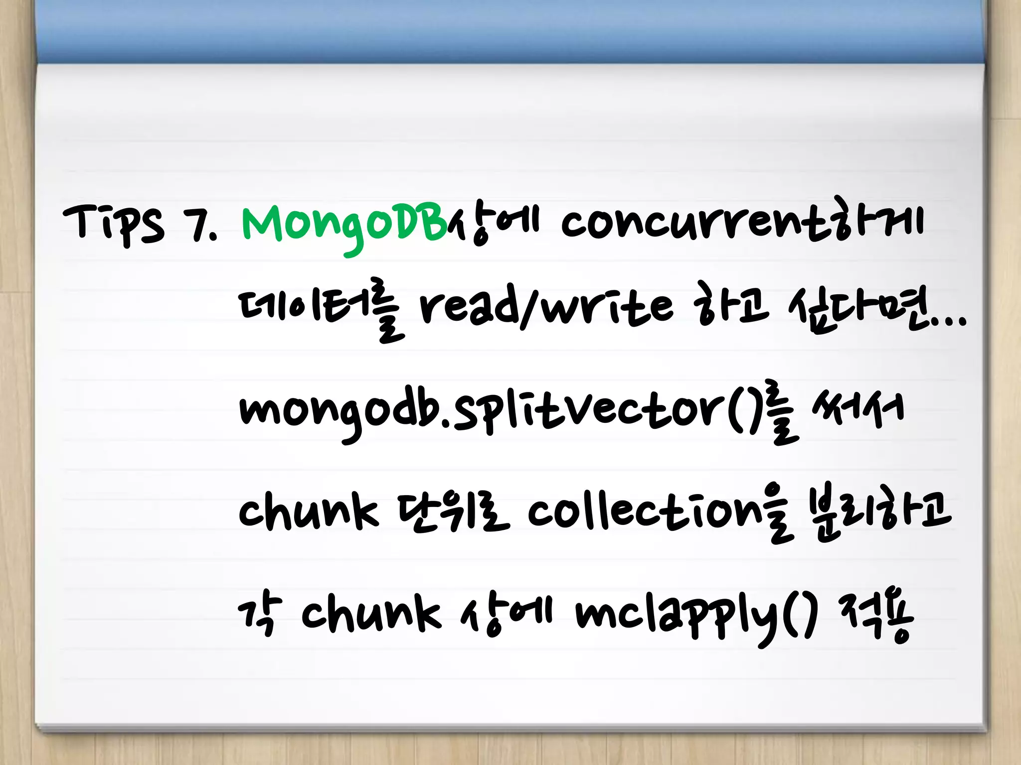 Tips 7. MongoDB상에 concurrent하게
데이터를 read/write 하고 싶다면...
mongodb.splitVector()를 써서
chunk 단위로 collection을 분리하고
각 chunk 상에 mclapply() 적용
 