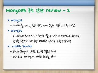 MongoDB 구조 간단 review - 2
 mongod
- 데이터를 저장, 관리하는 서버(복제 정책 적용 가능)
 mongos
- client의 요청 받아 환경 설정 서버의 partitioning
정보를 참고해 적절한 데이터 서버로 요청을 포워딩
 Config Server
- sharding에 대한 환경 설정 서버
- partitioning에 대한 정보를 관리
 