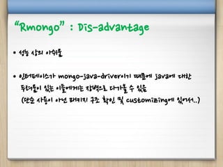 “Rmongo” : Dis-advantage
• 성능 상의 아쉬움
• 인터페이스가 mongo-java-driver이기 때문에 java에 대한
두려움이 있는 이들에게는 장벽으로 다가올 수 있음
(단순 사용이 아닌 패키지 구조 확인 및 customizing에 있어서..)
 