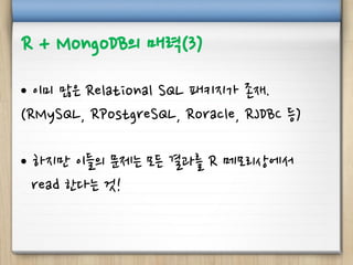R + MongoDB의 매력(3)
• 이미 많은 Relational SQL 패키지가 존재.
(RMySQL, RPostgreSQL, Roracle, RJDBC 등)
• 하지만 이들의 문제는 모든 결과를 R 메모리상에서
read 한다는 것!
 