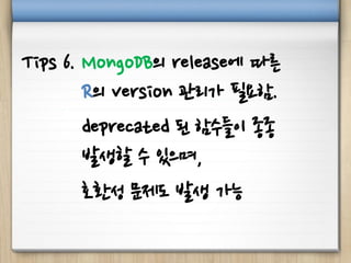 Tips 6. MongoDB의 release에 따른
R의 version 관리가 필요함.
deprecated 된 함수들이 종종
발생할 수 있으며,
호환성 문제도 발생 가능
 