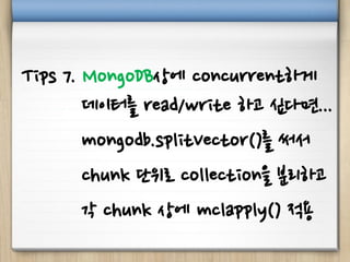 Tips 7. MongoDB상에 concurrent하게
데이터를 read/write 하고 싶다면...
mongodb.splitVector()를 써서
chunk 단위로 collection을 분리하고
각 chunk 상에 mclapply() 적용
 