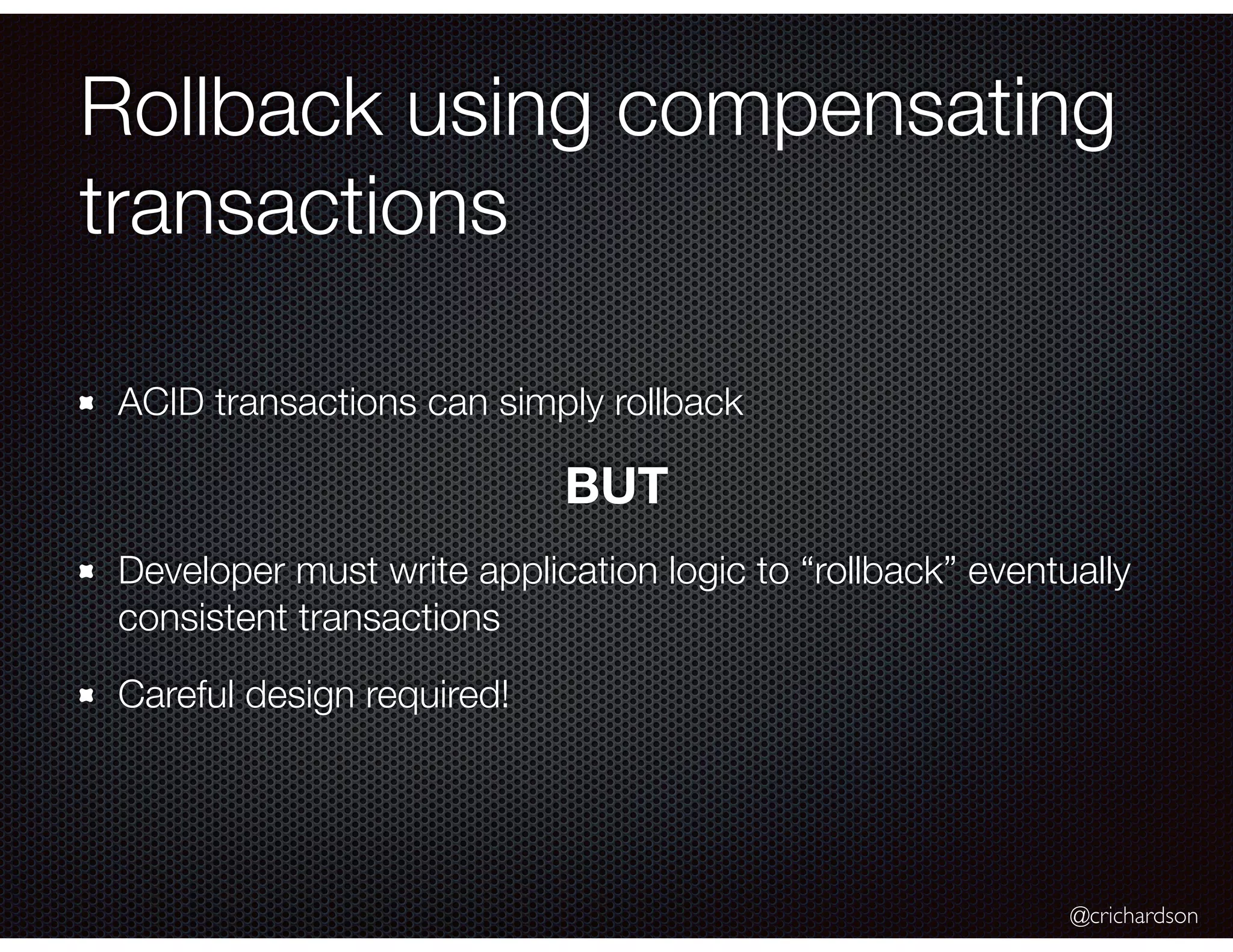 @crichardson Rollback using compensating transactions ACID transactions can simply rollback BUT Developer must write application logic to “rollback” eventually consistent transactions Careful design required! 