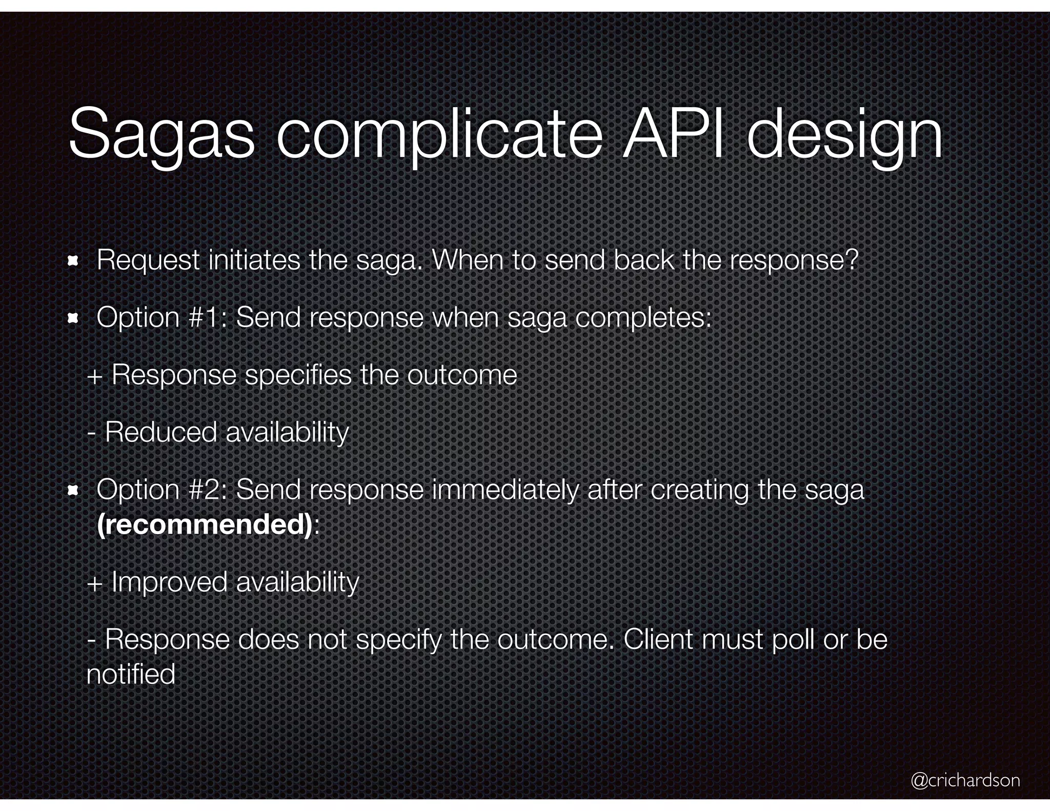 @crichardson Sagas complicate API design Request initiates the saga. When to send back the response? Option #1: Send response when saga completes: + Response speciﬁes the outcome - Reduced availability Option #2: Send response immediately after creating the saga (recommended): + Improved availability - Response does not specify the outcome. Client must poll or be notiﬁed 