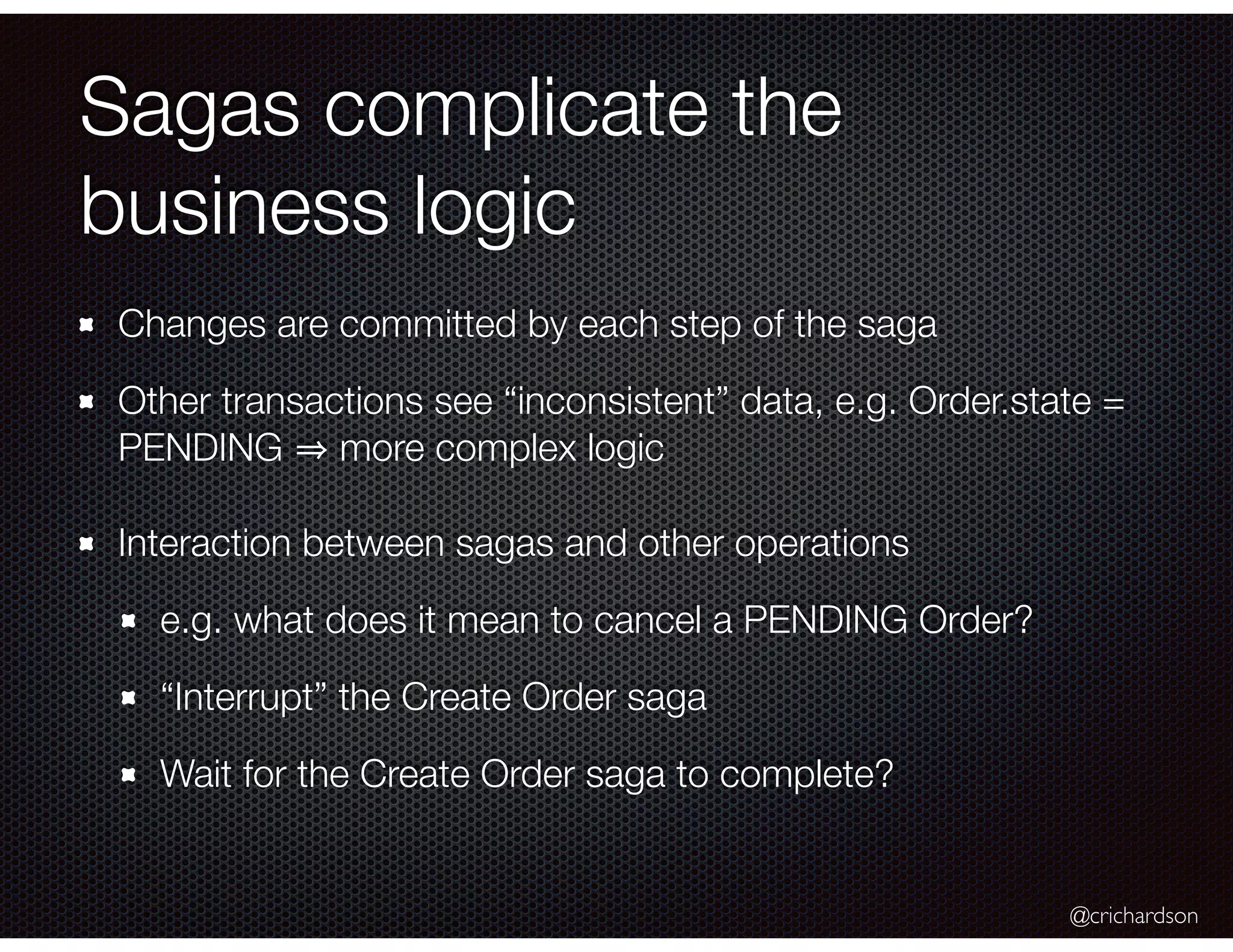 @crichardson Sagas complicate the business logic Changes are committed by each step of the saga Other transactions see “inconsistent” data, e.g. Order.state = PENDING more complex logic Interaction between sagas and other operations e.g. what does it mean to cancel a PENDING Order? “Interrupt” the Create Order saga Wait for the Create Order saga to complete? 
