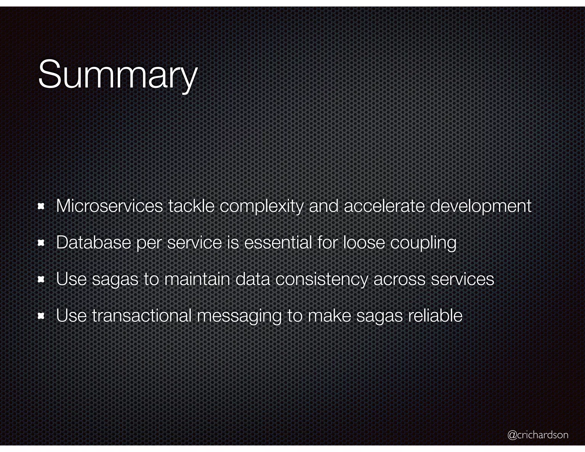 @crichardson Summary Microservices tackle complexity and accelerate development Database per service is essential for loose coupling Use sagas to maintain data consistency across services Use transactional messaging to make sagas reliable 