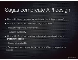 @crichardson
Sagas complicate API design
Request initiates the saga. When to send back the response?
Option #1: Send response when saga completes:
+ Response speciﬁes the outcome
- Reduced availability
Option #2: Send response immediately after creating the saga
(recommended):
+ Improved availability
- Response does not specify the outcome. Client must poll or be
notiﬁed
 