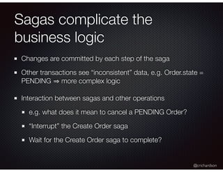 @crichardson
Sagas complicate the
business logic
Changes are committed by each step of the saga
Other transactions see “inconsistent” data, e.g. Order.state =
PENDING more complex logic
Interaction between sagas and other operations
e.g. what does it mean to cancel a PENDING Order?
“Interrupt” the Create Order saga
Wait for the Create Order saga to complete?
 