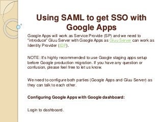 Using SAML to get SSO with
Google Apps
Google Apps will work as Service Provide (SP) and we need to
"introduce" Gluu Server with Google Apps as Gluu Server can work as
Identity Provider (IDP).
NOTE: It's highly recommended to use Google staging apps setup
before Google production migration. If you have any question or
confusion, please feel free to let us know.
We need to configure both parties (Google Apps and Gluu Server) as
they can talk to each other.
Configuring Google Apps with Google dashboard:
Login to dashboard.
 