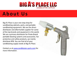 About Us 
Big A’s Place is your one-stop shop for 
sandblasting cabinets, parts, and portable 
sandblasting equipment. We are the direct 
distributor and aftermarket supplier for some 
of the top brands and equipment in the world. 
We are a primary distributor for Pirate Brand 
portable blasting systems and accessories. For 
protective and safety products, we mainly 
distribute RPB. You can find all of your 
sandblasting supply needs at Big A’s Place. 
Contact us at www.sandblaster-parts.com for 
more information. 
 