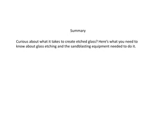 Summary 
Curious about what it takes to create etched glass? Here’s what you need to 
know about glass etching and the sandblasting equipment needed to do it. 
