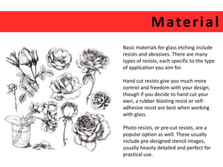 Mater ial 
Basic materials for glass etching include 
resists and abrasives. There are many 
types of resists, each specific to the type 
of application you aim for. 
Hand cut resists give you much more 
control and freedom with your design, 
though if you decide to hand cut your 
own, a rubber blasting resist or self-adhesive 
resist are best when working 
with glass. 
Photo resists, or pre-cut resists, are a 
popular option as well. These usually 
include pre-designed stencil images, 
usually heavily detailed and perfect for 
practical use. 
 