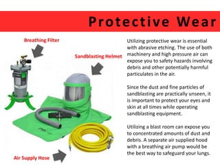 Protec t ive Wear 
Utilizing protective wear is essential 
with abrasive etching. The use of both 
machinery and high pressure air can 
expose you to safety hazards involving 
debris and other potentially harmful 
particulates in the air. 
Since the dust and fine particles of 
sandblasting are practically unseen, it 
is important to protect your eyes and 
skin at all times while operating 
sandblasting equipment. 
Utilizing a blast room can expose you 
to concentrated amounts of dust and 
debris. A separate air supplied hood 
with a breathing air pump would be 
the best way to safeguard your lungs. 
Sandblasting Helmet 
Breathing Filter 
Air Supply Hose 
 