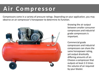 Compressors come in a variety of pressure ratings. Depending on your application, you may 
observe an air compressor’s horsepower to determine its function. 
Knowing the air output 
between smaller consumer 
compressors and industrial 
grade compressors is 
important. 
Commercial grade 
compressors and industrial 
compressors can share the 
same horsepower rating, 
yet output drastically 
differing amounts of air. 
Choose a compressor that 
outputs at least 2-3 times 
the volume of air required 
by your blaster. 
Ai r Compre s sor 
 