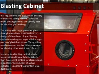 Blasting Cabinet 
Blasting cabinets are available in a variety 
of sizes and configurations. Taller and 
wider blasting cabinets are usually best 
for abrasive glass etching. 
The ability to fit larger pieces of glass 
through the cabinet is dependent on the 
design of the cabinet. Some blasting 
cabinets are designed especially for larger 
pieces of glass than others. Though they 
may be more expensive, it is convenient 
for allowing more varied sizes of glass. 
Investing in a blasting cabinet which 
features incandescent lighting is better 
than fluorescent lighting for glass etching. 
In addition, the inclusion of a dust 
collector is important to maintain lower 
dust levels. 
 